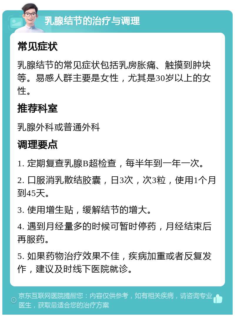 乳腺结节的治疗与调理 常见症状 乳腺结节的常见症状包括乳房胀痛、触摸到肿块等。易感人群主要是女性，尤其是30岁以上的女性。 推荐科室 乳腺外科或普通外科 调理要点 1. 定期复查乳腺B超检查，每半年到一年一次。 2. 口服消乳散结胶囊，日3次，次3粒，使用1个月到45天。 3. 使用增生贴，缓解结节的增大。 4. 遇到月经量多的时候可暂时停药，月经结束后再服药。 5. 如果药物治疗效果不佳，疾病加重或者反复发作，建议及时线下医院就诊。