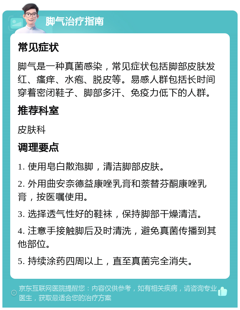 脚气治疗指南 常见症状 脚气是一种真菌感染，常见症状包括脚部皮肤发红、瘙痒、水疱、脱皮等。易感人群包括长时间穿着密闭鞋子、脚部多汗、免疫力低下的人群。 推荐科室 皮肤科 调理要点 1. 使用皂白散泡脚，清洁脚部皮肤。 2. 外用曲安奈德益康唑乳膏和萘替芬酮康唑乳膏，按医嘱使用。 3. 选择透气性好的鞋袜，保持脚部干燥清洁。 4. 注意手接触脚后及时清洗，避免真菌传播到其他部位。 5. 持续涂药四周以上，直至真菌完全消失。