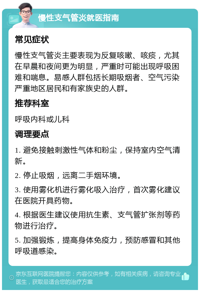 慢性支气管炎就医指南 常见症状 慢性支气管炎主要表现为反复咳嗽、咳痰，尤其在早晨和夜间更为明显，严重时可能出现呼吸困难和喘息。易感人群包括长期吸烟者、空气污染严重地区居民和有家族史的人群。 推荐科室 呼吸内科或儿科 调理要点 1. 避免接触刺激性气体和粉尘，保持室内空气清新。 2. 停止吸烟，远离二手烟环境。 3. 使用雾化机进行雾化吸入治疗，首次雾化建议在医院开具药物。 4. 根据医生建议使用抗生素、支气管扩张剂等药物进行治疗。 5. 加强锻炼，提高身体免疫力，预防感冒和其他呼吸道感染。