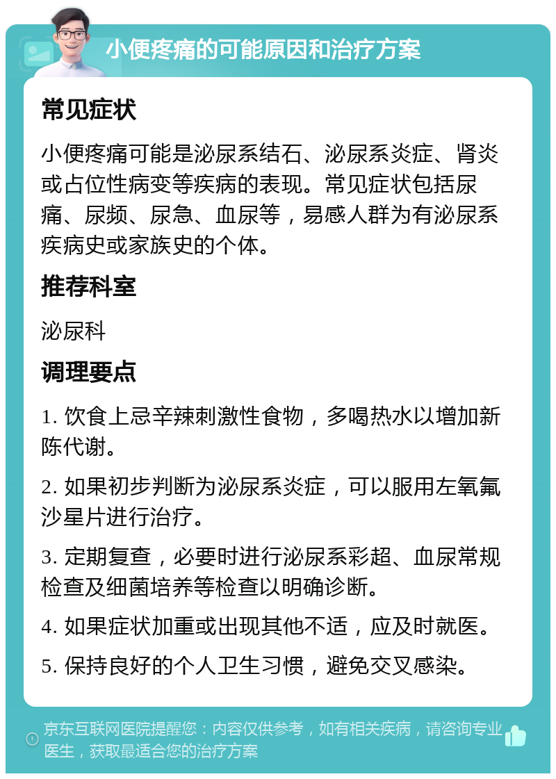 小便疼痛的可能原因和治疗方案 常见症状 小便疼痛可能是泌尿系结石、泌尿系炎症、肾炎或占位性病变等疾病的表现。常见症状包括尿痛、尿频、尿急、血尿等，易感人群为有泌尿系疾病史或家族史的个体。 推荐科室 泌尿科 调理要点 1. 饮食上忌辛辣刺激性食物，多喝热水以增加新陈代谢。 2. 如果初步判断为泌尿系炎症，可以服用左氧氟沙星片进行治疗。 3. 定期复查，必要时进行泌尿系彩超、血尿常规检查及细菌培养等检查以明确诊断。 4. 如果症状加重或出现其他不适，应及时就医。 5. 保持良好的个人卫生习惯，避免交叉感染。