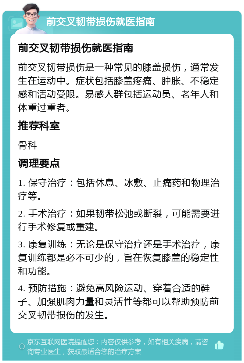 前交叉韧带损伤就医指南 前交叉韧带损伤就医指南 前交叉韧带损伤是一种常见的膝盖损伤，通常发生在运动中。症状包括膝盖疼痛、肿胀、不稳定感和活动受限。易感人群包括运动员、老年人和体重过重者。 推荐科室 骨科 调理要点 1. 保守治疗：包括休息、冰敷、止痛药和物理治疗等。 2. 手术治疗：如果韧带松弛或断裂，可能需要进行手术修复或重建。 3. 康复训练：无论是保守治疗还是手术治疗，康复训练都是必不可少的，旨在恢复膝盖的稳定性和功能。 4. 预防措施：避免高风险运动、穿着合适的鞋子、加强肌肉力量和灵活性等都可以帮助预防前交叉韧带损伤的发生。