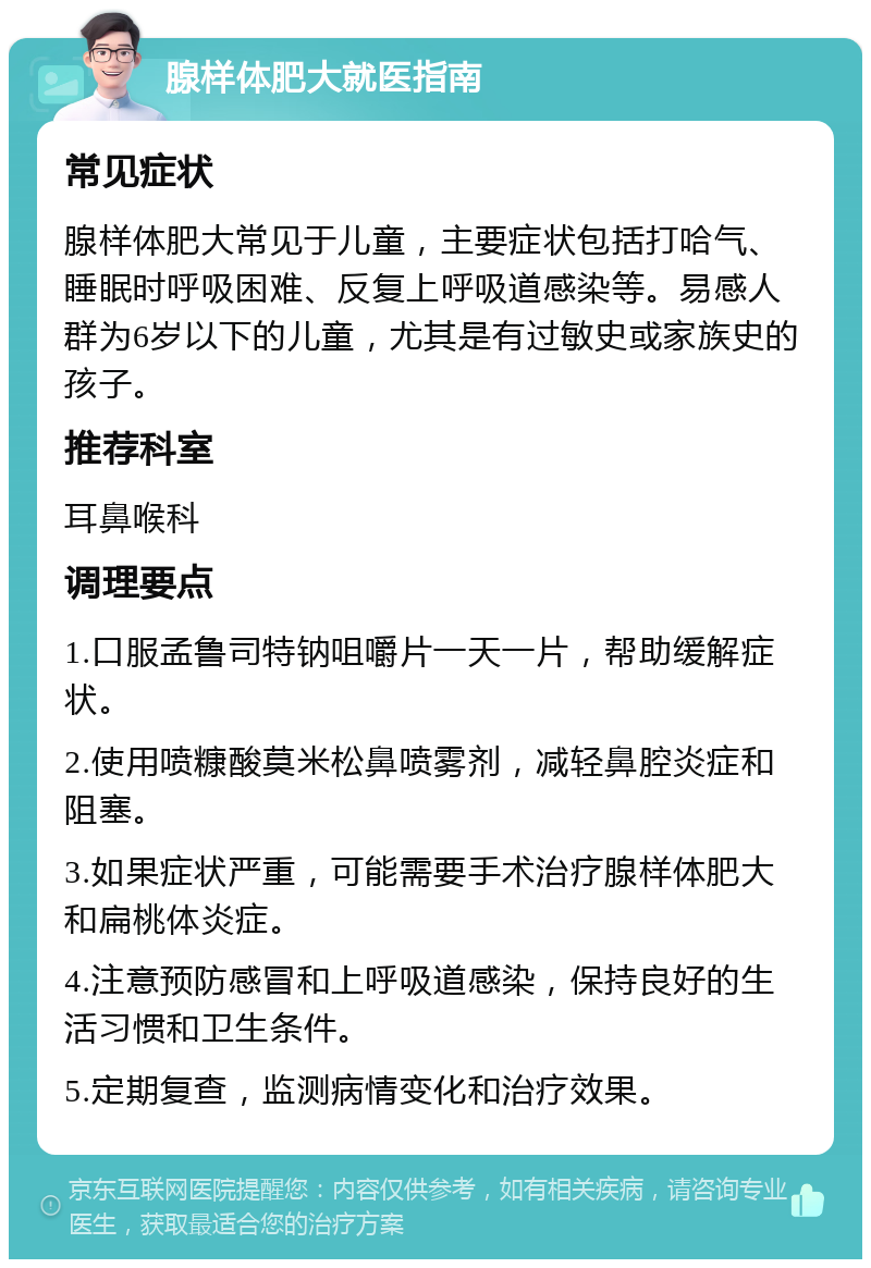 腺样体肥大就医指南 常见症状 腺样体肥大常见于儿童，主要症状包括打哈气、睡眠时呼吸困难、反复上呼吸道感染等。易感人群为6岁以下的儿童，尤其是有过敏史或家族史的孩子。 推荐科室 耳鼻喉科 调理要点 1.口服孟鲁司特钠咀嚼片一天一片，帮助缓解症状。 2.使用喷糠酸莫米松鼻喷雾剂，减轻鼻腔炎症和阻塞。 3.如果症状严重，可能需要手术治疗腺样体肥大和扁桃体炎症。 4.注意预防感冒和上呼吸道感染，保持良好的生活习惯和卫生条件。 5.定期复查，监测病情变化和治疗效果。