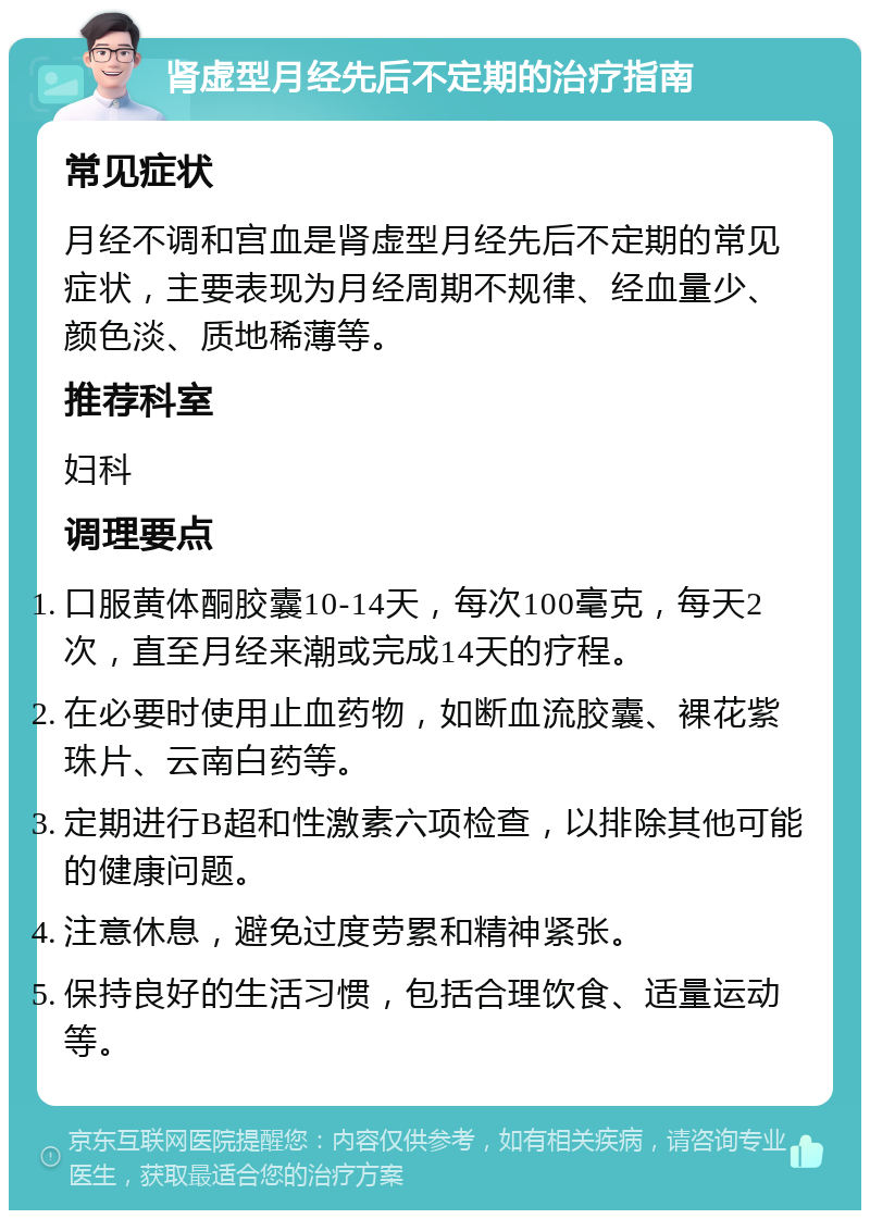 肾虚型月经先后不定期的治疗指南 常见症状 月经不调和宫血是肾虚型月经先后不定期的常见症状，主要表现为月经周期不规律、经血量少、颜色淡、质地稀薄等。 推荐科室 妇科 调理要点 口服黄体酮胶囊10-14天，每次100毫克，每天2次，直至月经来潮或完成14天的疗程。 在必要时使用止血药物，如断血流胶囊、裸花紫珠片、云南白药等。 定期进行B超和性激素六项检查，以排除其他可能的健康问题。 注意休息，避免过度劳累和精神紧张。 保持良好的生活习惯，包括合理饮食、适量运动等。