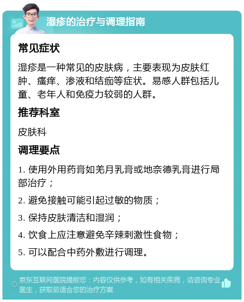 湿疹的治疗与调理指南 常见症状 湿疹是一种常见的皮肤病，主要表现为皮肤红肿、瘙痒、渗液和结痂等症状。易感人群包括儿童、老年人和免疫力较弱的人群。 推荐科室 皮肤科 调理要点 1. 使用外用药膏如羌月乳膏或地奈德乳膏进行局部治疗； 2. 避免接触可能引起过敏的物质； 3. 保持皮肤清洁和湿润； 4. 饮食上应注意避免辛辣刺激性食物； 5. 可以配合中药外敷进行调理。