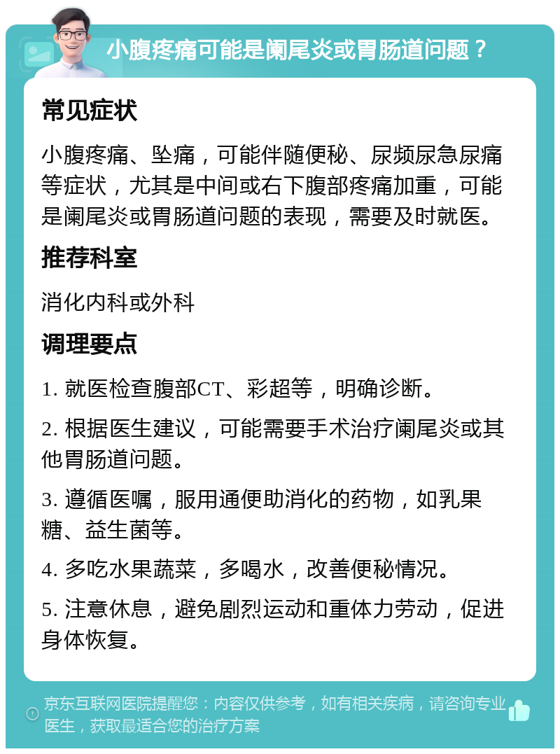 小腹疼痛可能是阑尾炎或胃肠道问题？ 常见症状 小腹疼痛、坠痛，可能伴随便秘、尿频尿急尿痛等症状，尤其是中间或右下腹部疼痛加重，可能是阑尾炎或胃肠道问题的表现，需要及时就医。 推荐科室 消化内科或外科 调理要点 1. 就医检查腹部CT、彩超等，明确诊断。 2. 根据医生建议，可能需要手术治疗阑尾炎或其他胃肠道问题。 3. 遵循医嘱，服用通便助消化的药物，如乳果糖、益生菌等。 4. 多吃水果蔬菜，多喝水，改善便秘情况。 5. 注意休息，避免剧烈运动和重体力劳动，促进身体恢复。