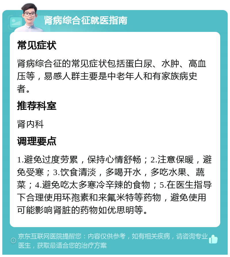 肾病综合征就医指南 常见症状 肾病综合征的常见症状包括蛋白尿、水肿、高血压等，易感人群主要是中老年人和有家族病史者。 推荐科室 肾内科 调理要点 1.避免过度劳累，保持心情舒畅；2.注意保暖，避免受寒；3.饮食清淡，多喝开水，多吃水果、蔬菜；4.避免吃太多寒冷辛辣的食物；5.在医生指导下合理使用环孢素和来氟米特等药物，避免使用可能影响肾脏的药物如优思明等。