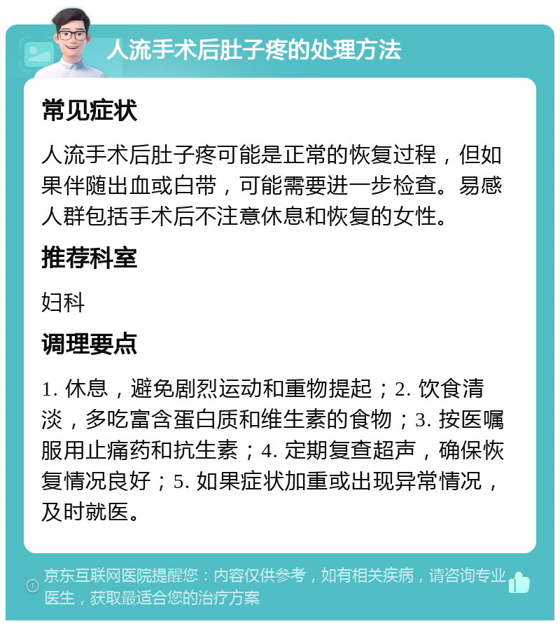 人流手术后肚子疼的处理方法 常见症状 人流手术后肚子疼可能是正常的恢复过程，但如果伴随出血或白带，可能需要进一步检查。易感人群包括手术后不注意休息和恢复的女性。 推荐科室 妇科 调理要点 1. 休息，避免剧烈运动和重物提起；2. 饮食清淡，多吃富含蛋白质和维生素的食物；3. 按医嘱服用止痛药和抗生素；4. 定期复查超声，确保恢复情况良好；5. 如果症状加重或出现异常情况，及时就医。