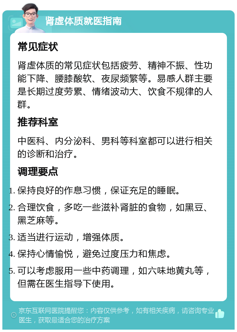 肾虚体质就医指南 常见症状 肾虚体质的常见症状包括疲劳、精神不振、性功能下降、腰膝酸软、夜尿频繁等。易感人群主要是长期过度劳累、情绪波动大、饮食不规律的人群。 推荐科室 中医科、内分泌科、男科等科室都可以进行相关的诊断和治疗。 调理要点 保持良好的作息习惯，保证充足的睡眠。 合理饮食，多吃一些滋补肾脏的食物，如黑豆、黑芝麻等。 适当进行运动，增强体质。 保持心情愉悦，避免过度压力和焦虑。 可以考虑服用一些中药调理，如六味地黄丸等，但需在医生指导下使用。