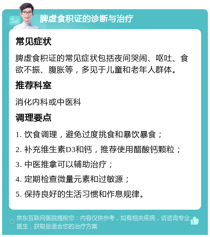 脾虚食积证的诊断与治疗 常见症状 脾虚食积证的常见症状包括夜间哭闹、呕吐、食欲不振、腹胀等，多见于儿童和老年人群体。 推荐科室 消化内科或中医科 调理要点 1. 饮食调理，避免过度挑食和暴饮暴食； 2. 补充维生素D3和钙，推荐使用醋酸钙颗粒； 3. 中医推拿可以辅助治疗； 4. 定期检查微量元素和过敏源； 5. 保持良好的生活习惯和作息规律。