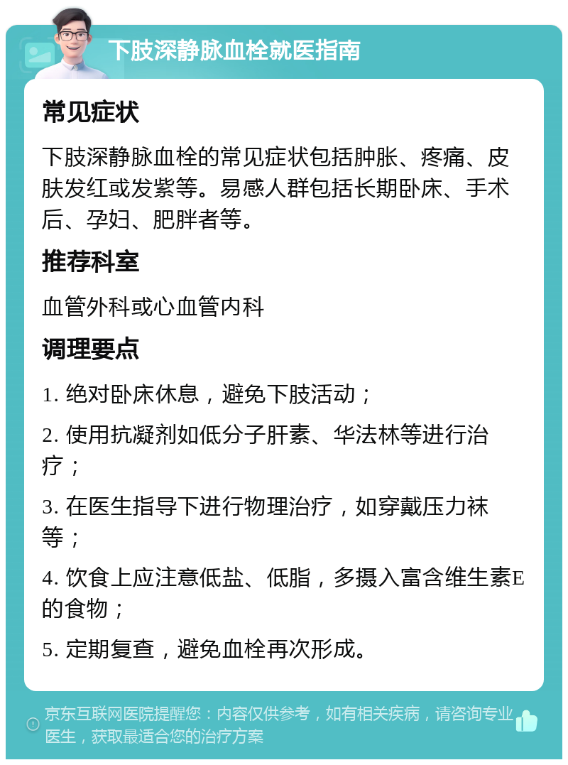 下肢深静脉血栓就医指南 常见症状 下肢深静脉血栓的常见症状包括肿胀、疼痛、皮肤发红或发紫等。易感人群包括长期卧床、手术后、孕妇、肥胖者等。 推荐科室 血管外科或心血管内科 调理要点 1. 绝对卧床休息，避免下肢活动； 2. 使用抗凝剂如低分子肝素、华法林等进行治疗； 3. 在医生指导下进行物理治疗，如穿戴压力袜等； 4. 饮食上应注意低盐、低脂，多摄入富含维生素E的食物； 5. 定期复查，避免血栓再次形成。