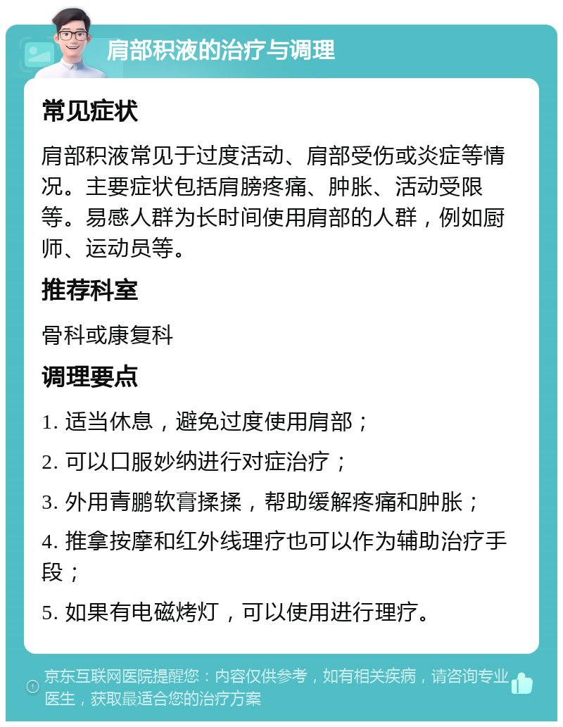 肩部积液的治疗与调理 常见症状 肩部积液常见于过度活动、肩部受伤或炎症等情况。主要症状包括肩膀疼痛、肿胀、活动受限等。易感人群为长时间使用肩部的人群，例如厨师、运动员等。 推荐科室 骨科或康复科 调理要点 1. 适当休息，避免过度使用肩部； 2. 可以口服妙纳进行对症治疗； 3. 外用青鹏软膏揉揉，帮助缓解疼痛和肿胀； 4. 推拿按摩和红外线理疗也可以作为辅助治疗手段； 5. 如果有电磁烤灯，可以使用进行理疗。