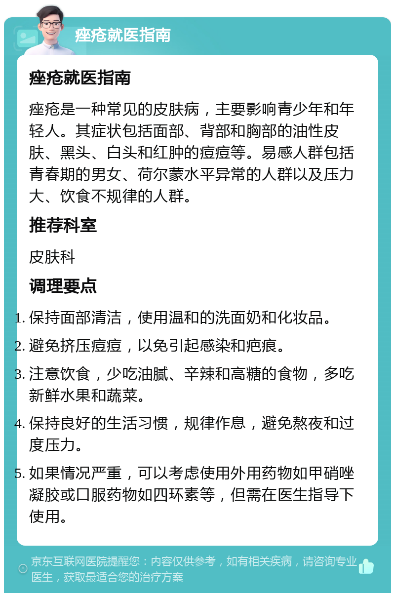 痤疮就医指南 痤疮就医指南 痤疮是一种常见的皮肤病，主要影响青少年和年轻人。其症状包括面部、背部和胸部的油性皮肤、黑头、白头和红肿的痘痘等。易感人群包括青春期的男女、荷尔蒙水平异常的人群以及压力大、饮食不规律的人群。 推荐科室 皮肤科 调理要点 保持面部清洁，使用温和的洗面奶和化妆品。 避免挤压痘痘，以免引起感染和疤痕。 注意饮食，少吃油腻、辛辣和高糖的食物，多吃新鲜水果和蔬菜。 保持良好的生活习惯，规律作息，避免熬夜和过度压力。 如果情况严重，可以考虑使用外用药物如甲硝唑凝胶或口服药物如四环素等，但需在医生指导下使用。