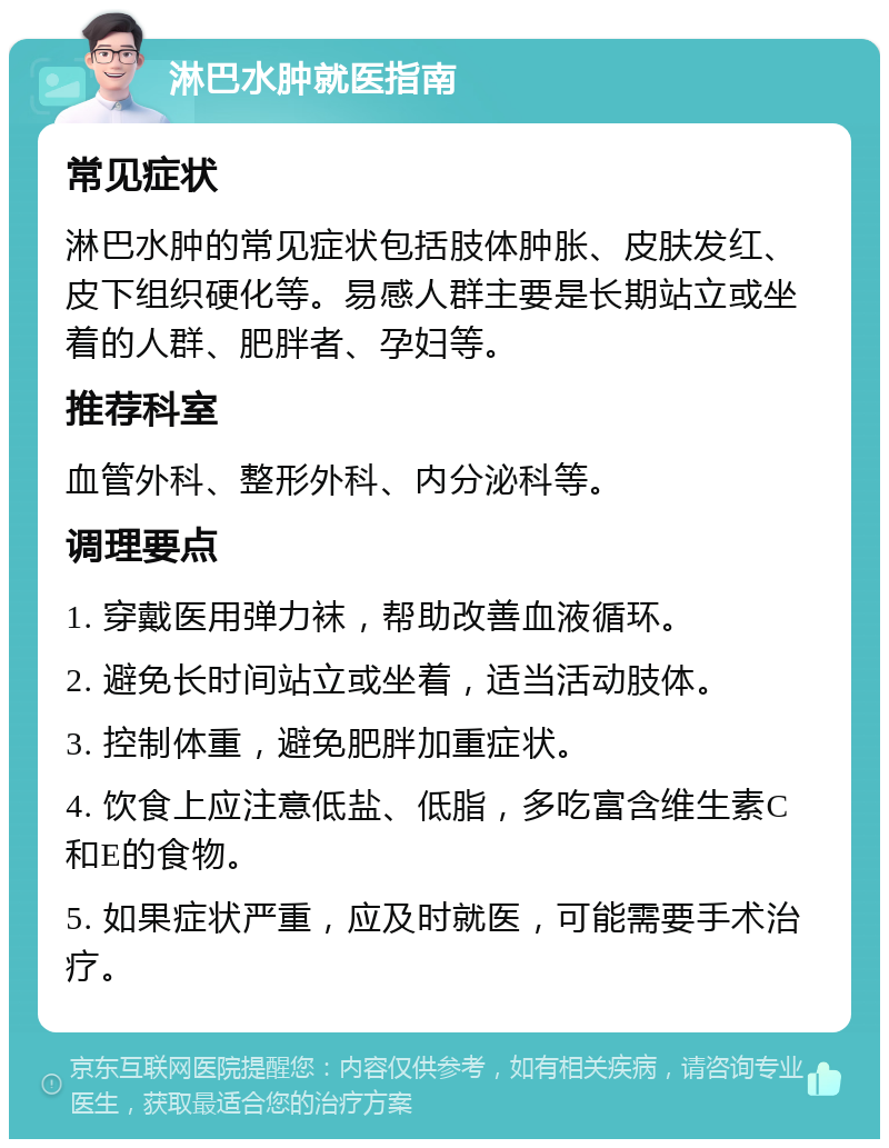 淋巴水肿就医指南 常见症状 淋巴水肿的常见症状包括肢体肿胀、皮肤发红、皮下组织硬化等。易感人群主要是长期站立或坐着的人群、肥胖者、孕妇等。 推荐科室 血管外科、整形外科、内分泌科等。 调理要点 1. 穿戴医用弹力袜，帮助改善血液循环。 2. 避免长时间站立或坐着，适当活动肢体。 3. 控制体重，避免肥胖加重症状。 4. 饮食上应注意低盐、低脂，多吃富含维生素C和E的食物。 5. 如果症状严重，应及时就医，可能需要手术治疗。