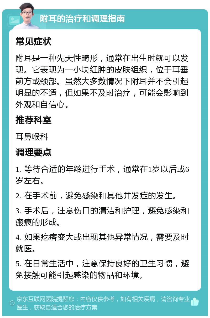 附耳的治疗和调理指南 常见症状 附耳是一种先天性畸形，通常在出生时就可以发现。它表现为一小块红肿的皮肤组织，位于耳垂前方或颈部。虽然大多数情况下附耳并不会引起明显的不适，但如果不及时治疗，可能会影响到外观和自信心。 推荐科室 耳鼻喉科 调理要点 1. 等待合适的年龄进行手术，通常在1岁以后或6岁左右。 2. 在手术前，避免感染和其他并发症的发生。 3. 手术后，注意伤口的清洁和护理，避免感染和瘢痕的形成。 4. 如果疙瘩变大或出现其他异常情况，需要及时就医。 5. 在日常生活中，注意保持良好的卫生习惯，避免接触可能引起感染的物品和环境。