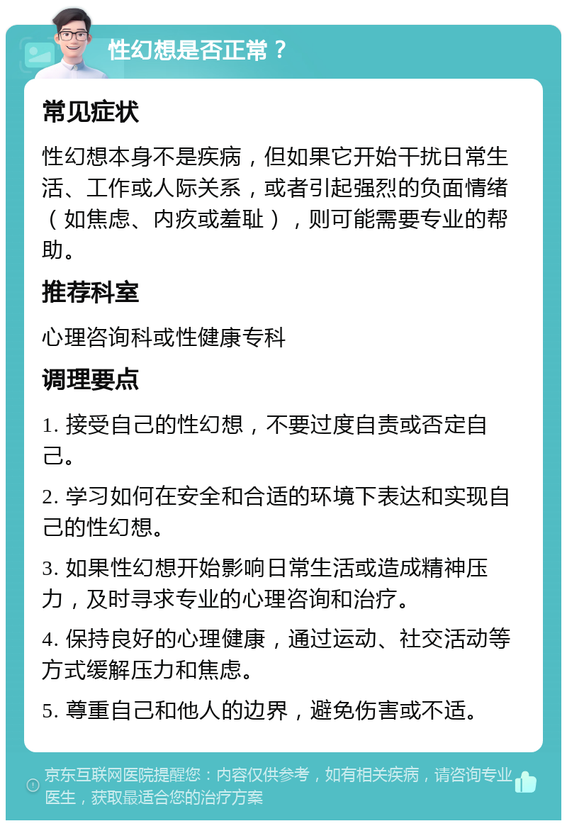 性幻想是否正常？ 常见症状 性幻想本身不是疾病，但如果它开始干扰日常生活、工作或人际关系，或者引起强烈的负面情绪（如焦虑、内疚或羞耻），则可能需要专业的帮助。 推荐科室 心理咨询科或性健康专科 调理要点 1. 接受自己的性幻想，不要过度自责或否定自己。 2. 学习如何在安全和合适的环境下表达和实现自己的性幻想。 3. 如果性幻想开始影响日常生活或造成精神压力，及时寻求专业的心理咨询和治疗。 4. 保持良好的心理健康，通过运动、社交活动等方式缓解压力和焦虑。 5. 尊重自己和他人的边界，避免伤害或不适。