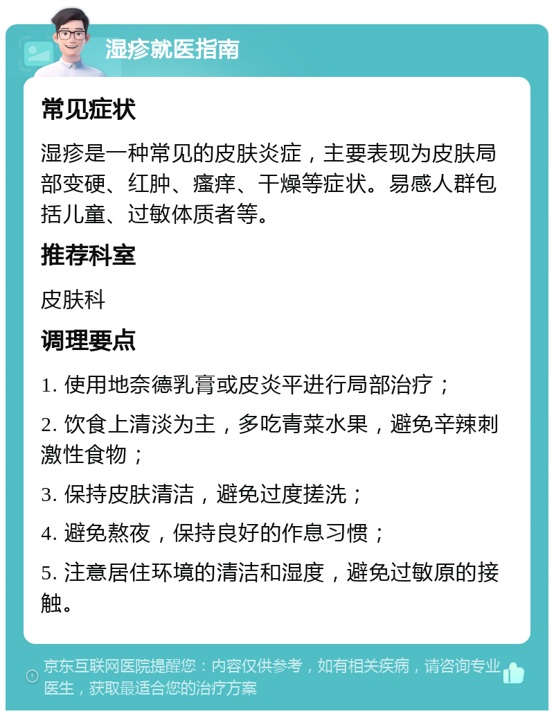 湿疹就医指南 常见症状 湿疹是一种常见的皮肤炎症，主要表现为皮肤局部变硬、红肿、瘙痒、干燥等症状。易感人群包括儿童、过敏体质者等。 推荐科室 皮肤科 调理要点 1. 使用地奈德乳膏或皮炎平进行局部治疗； 2. 饮食上清淡为主，多吃青菜水果，避免辛辣刺激性食物； 3. 保持皮肤清洁，避免过度搓洗； 4. 避免熬夜，保持良好的作息习惯； 5. 注意居住环境的清洁和湿度，避免过敏原的接触。