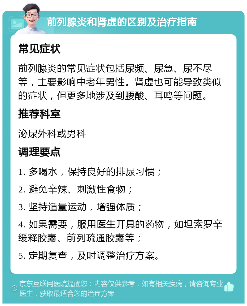 前列腺炎和肾虚的区别及治疗指南 常见症状 前列腺炎的常见症状包括尿频、尿急、尿不尽等，主要影响中老年男性。肾虚也可能导致类似的症状，但更多地涉及到腰酸、耳鸣等问题。 推荐科室 泌尿外科或男科 调理要点 1. 多喝水，保持良好的排尿习惯； 2. 避免辛辣、刺激性食物； 3. 坚持适量运动，增强体质； 4. 如果需要，服用医生开具的药物，如坦索罗辛缓释胶囊、前列疏通胶囊等； 5. 定期复查，及时调整治疗方案。