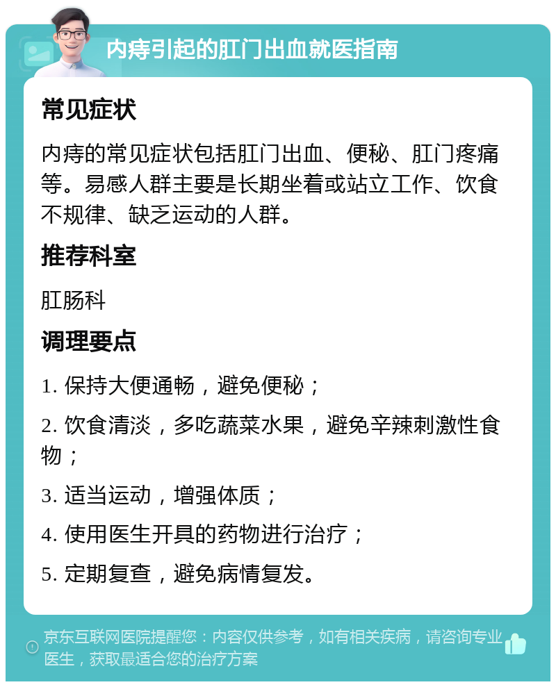 内痔引起的肛门出血就医指南 常见症状 内痔的常见症状包括肛门出血、便秘、肛门疼痛等。易感人群主要是长期坐着或站立工作、饮食不规律、缺乏运动的人群。 推荐科室 肛肠科 调理要点 1. 保持大便通畅，避免便秘； 2. 饮食清淡，多吃蔬菜水果，避免辛辣刺激性食物； 3. 适当运动，增强体质； 4. 使用医生开具的药物进行治疗； 5. 定期复查，避免病情复发。