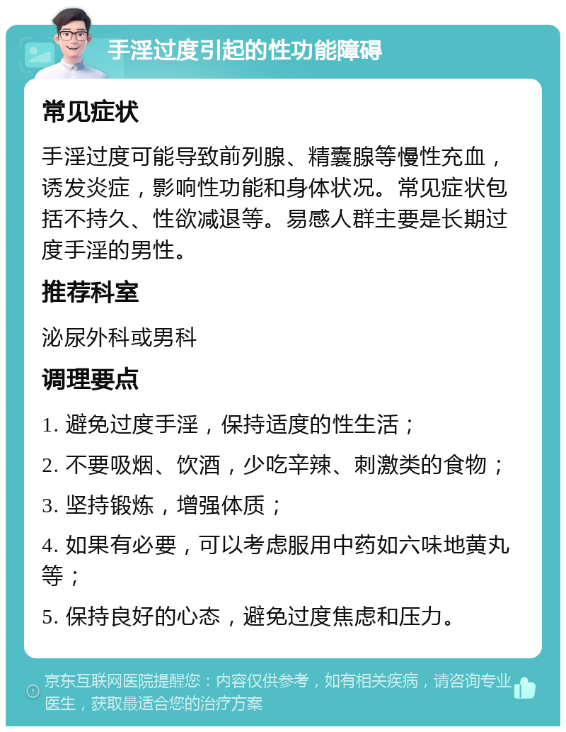 手淫过度引起的性功能障碍 常见症状 手淫过度可能导致前列腺、精囊腺等慢性充血，诱发炎症，影响性功能和身体状况。常见症状包括不持久、性欲减退等。易感人群主要是长期过度手淫的男性。 推荐科室 泌尿外科或男科 调理要点 1. 避免过度手淫，保持适度的性生活； 2. 不要吸烟、饮酒，少吃辛辣、刺激类的食物； 3. 坚持锻炼，增强体质； 4. 如果有必要，可以考虑服用中药如六味地黄丸等； 5. 保持良好的心态，避免过度焦虑和压力。