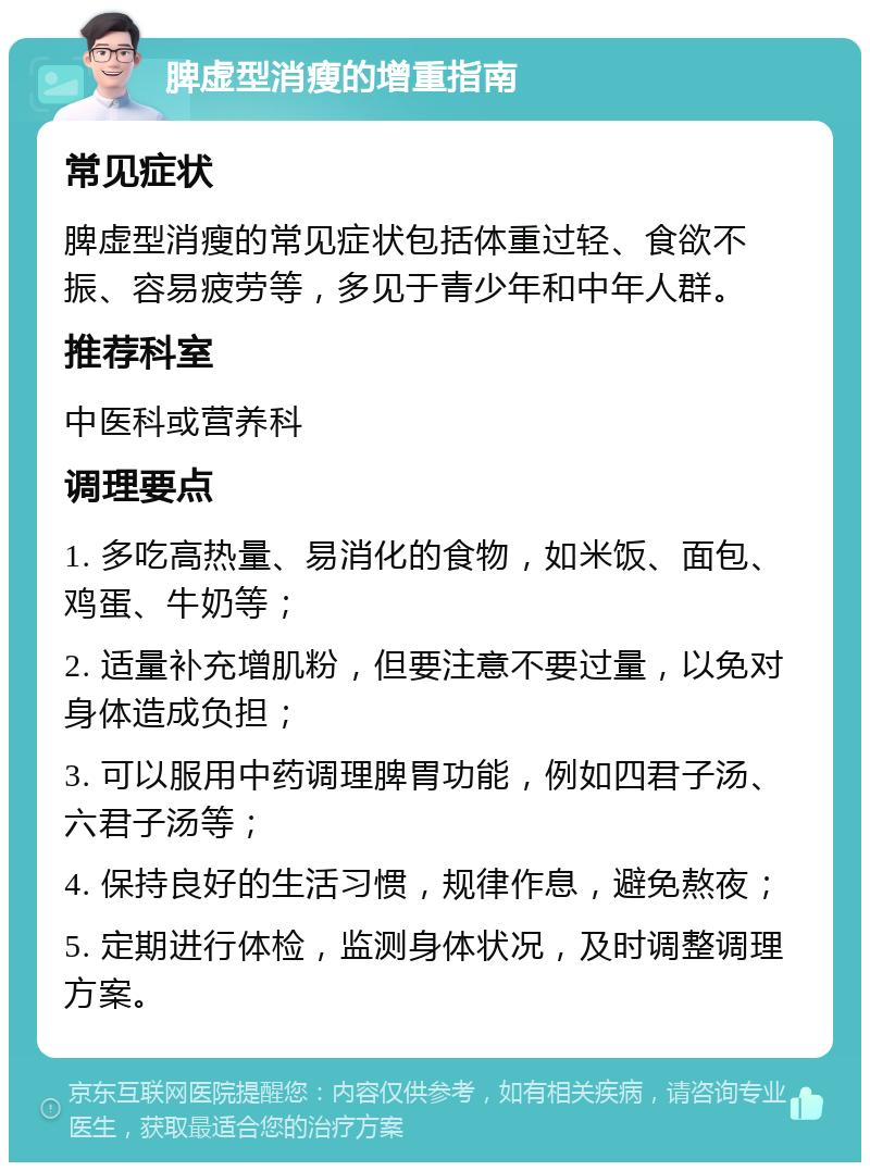 脾虚型消瘦的增重指南 常见症状 脾虚型消瘦的常见症状包括体重过轻、食欲不振、容易疲劳等，多见于青少年和中年人群。 推荐科室 中医科或营养科 调理要点 1. 多吃高热量、易消化的食物，如米饭、面包、鸡蛋、牛奶等； 2. 适量补充增肌粉，但要注意不要过量，以免对身体造成负担； 3. 可以服用中药调理脾胃功能，例如四君子汤、六君子汤等； 4. 保持良好的生活习惯，规律作息，避免熬夜； 5. 定期进行体检，监测身体状况，及时调整调理方案。