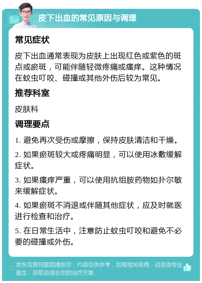 皮下出血的常见原因与调理 常见症状 皮下出血通常表现为皮肤上出现红色或紫色的斑点或瘀斑，可能伴随轻微疼痛或瘙痒。这种情况在蚊虫叮咬、碰撞或其他外伤后较为常见。 推荐科室 皮肤科 调理要点 1. 避免再次受伤或摩擦，保持皮肤清洁和干燥。 2. 如果瘀斑较大或疼痛明显，可以使用冰敷缓解症状。 3. 如果瘙痒严重，可以使用抗组胺药物如扑尔敏来缓解症状。 4. 如果瘀斑不消退或伴随其他症状，应及时就医进行检查和治疗。 5. 在日常生活中，注意防止蚊虫叮咬和避免不必要的碰撞或外伤。