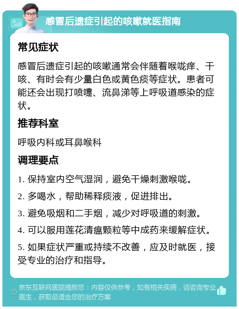 感冒后遗症引起的咳嗽就医指南 常见症状 感冒后遗症引起的咳嗽通常会伴随着喉咙痒、干咳、有时会有少量白色或黄色痰等症状。患者可能还会出现打喷嚏、流鼻涕等上呼吸道感染的症状。 推荐科室 呼吸内科或耳鼻喉科 调理要点 1. 保持室内空气湿润，避免干燥刺激喉咙。 2. 多喝水，帮助稀释痰液，促进排出。 3. 避免吸烟和二手烟，减少对呼吸道的刺激。 4. 可以服用莲花清瘟颗粒等中成药来缓解症状。 5. 如果症状严重或持续不改善，应及时就医，接受专业的治疗和指导。