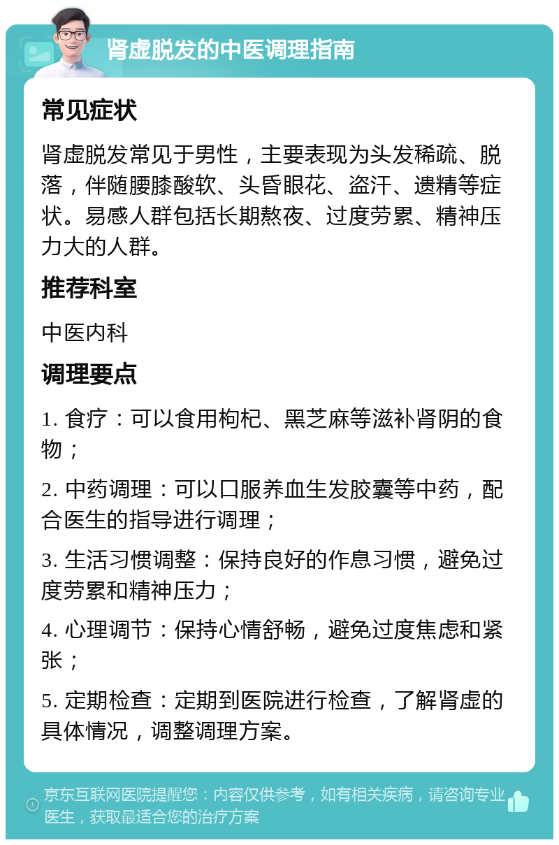 肾虚脱发的中医调理指南 常见症状 肾虚脱发常见于男性，主要表现为头发稀疏、脱落，伴随腰膝酸软、头昏眼花、盗汗、遗精等症状。易感人群包括长期熬夜、过度劳累、精神压力大的人群。 推荐科室 中医内科 调理要点 1. 食疗：可以食用枸杞、黑芝麻等滋补肾阴的食物； 2. 中药调理：可以口服养血生发胶囊等中药，配合医生的指导进行调理； 3. 生活习惯调整：保持良好的作息习惯，避免过度劳累和精神压力； 4. 心理调节：保持心情舒畅，避免过度焦虑和紧张； 5. 定期检查：定期到医院进行检查，了解肾虚的具体情况，调整调理方案。