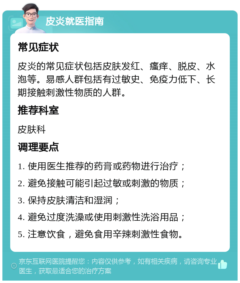 皮炎就医指南 常见症状 皮炎的常见症状包括皮肤发红、瘙痒、脱皮、水泡等。易感人群包括有过敏史、免疫力低下、长期接触刺激性物质的人群。 推荐科室 皮肤科 调理要点 1. 使用医生推荐的药膏或药物进行治疗； 2. 避免接触可能引起过敏或刺激的物质； 3. 保持皮肤清洁和湿润； 4. 避免过度洗澡或使用刺激性洗浴用品； 5. 注意饮食，避免食用辛辣刺激性食物。