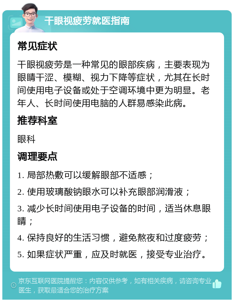 干眼视疲劳就医指南 常见症状 干眼视疲劳是一种常见的眼部疾病，主要表现为眼睛干涩、模糊、视力下降等症状，尤其在长时间使用电子设备或处于空调环境中更为明显。老年人、长时间使用电脑的人群易感染此病。 推荐科室 眼科 调理要点 1. 局部热敷可以缓解眼部不适感； 2. 使用玻璃酸钠眼水可以补充眼部润滑液； 3. 减少长时间使用电子设备的时间，适当休息眼睛； 4. 保持良好的生活习惯，避免熬夜和过度疲劳； 5. 如果症状严重，应及时就医，接受专业治疗。