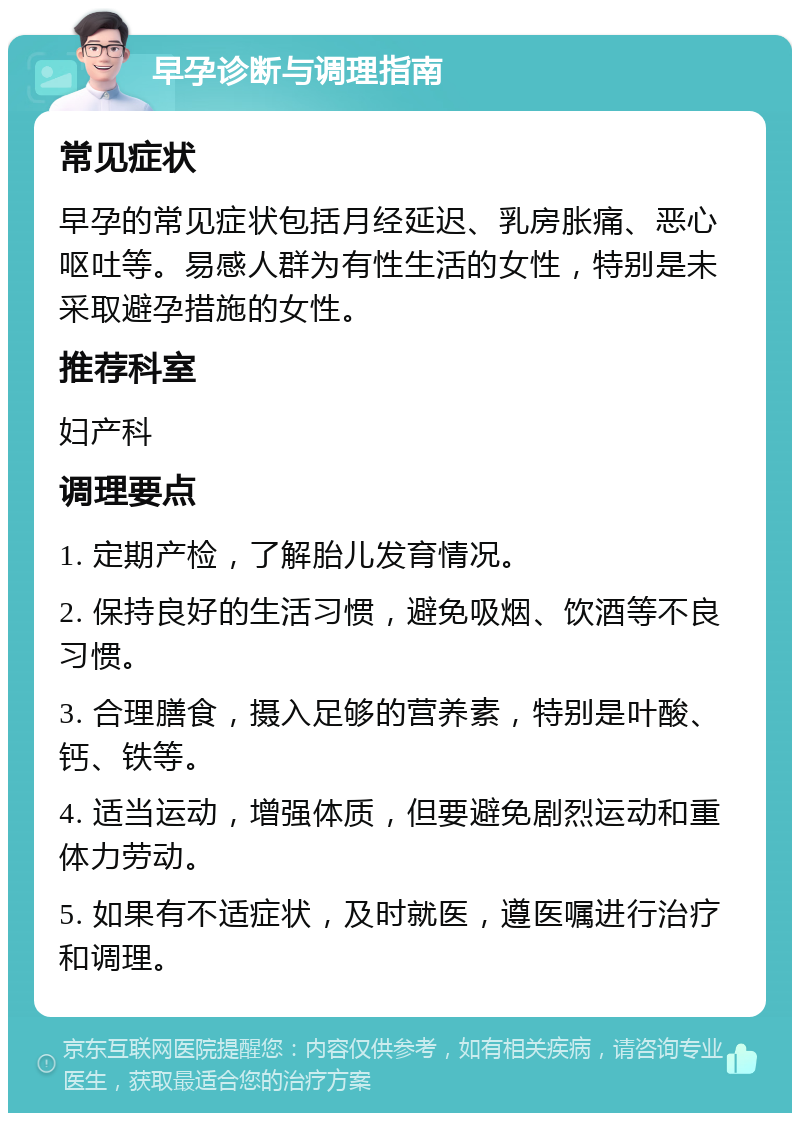 早孕诊断与调理指南 常见症状 早孕的常见症状包括月经延迟、乳房胀痛、恶心呕吐等。易感人群为有性生活的女性，特别是未采取避孕措施的女性。 推荐科室 妇产科 调理要点 1. 定期产检，了解胎儿发育情况。 2. 保持良好的生活习惯，避免吸烟、饮酒等不良习惯。 3. 合理膳食，摄入足够的营养素，特别是叶酸、钙、铁等。 4. 适当运动，增强体质，但要避免剧烈运动和重体力劳动。 5. 如果有不适症状，及时就医，遵医嘱进行治疗和调理。