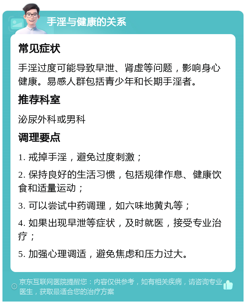 手淫与健康的关系 常见症状 手淫过度可能导致早泄、肾虚等问题，影响身心健康。易感人群包括青少年和长期手淫者。 推荐科室 泌尿外科或男科 调理要点 1. 戒掉手淫，避免过度刺激； 2. 保持良好的生活习惯，包括规律作息、健康饮食和适量运动； 3. 可以尝试中药调理，如六味地黄丸等； 4. 如果出现早泄等症状，及时就医，接受专业治疗； 5. 加强心理调适，避免焦虑和压力过大。