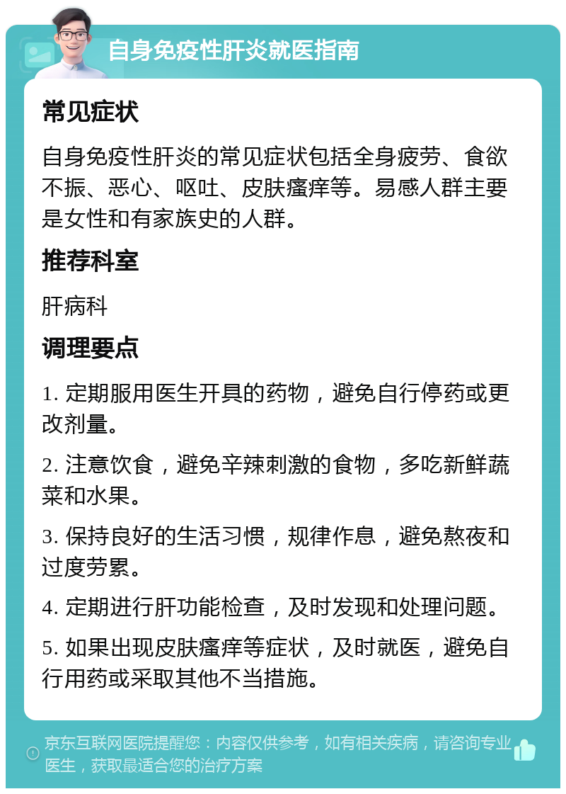 自身免疫性肝炎就医指南 常见症状 自身免疫性肝炎的常见症状包括全身疲劳、食欲不振、恶心、呕吐、皮肤瘙痒等。易感人群主要是女性和有家族史的人群。 推荐科室 肝病科 调理要点 1. 定期服用医生开具的药物，避免自行停药或更改剂量。 2. 注意饮食，避免辛辣刺激的食物，多吃新鲜蔬菜和水果。 3. 保持良好的生活习惯，规律作息，避免熬夜和过度劳累。 4. 定期进行肝功能检查，及时发现和处理问题。 5. 如果出现皮肤瘙痒等症状，及时就医，避免自行用药或采取其他不当措施。