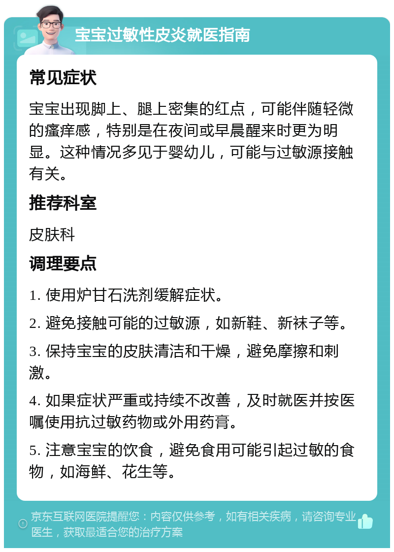 宝宝过敏性皮炎就医指南 常见症状 宝宝出现脚上、腿上密集的红点，可能伴随轻微的瘙痒感，特别是在夜间或早晨醒来时更为明显。这种情况多见于婴幼儿，可能与过敏源接触有关。 推荐科室 皮肤科 调理要点 1. 使用炉甘石洗剂缓解症状。 2. 避免接触可能的过敏源，如新鞋、新袜子等。 3. 保持宝宝的皮肤清洁和干燥，避免摩擦和刺激。 4. 如果症状严重或持续不改善，及时就医并按医嘱使用抗过敏药物或外用药膏。 5. 注意宝宝的饮食，避免食用可能引起过敏的食物，如海鲜、花生等。