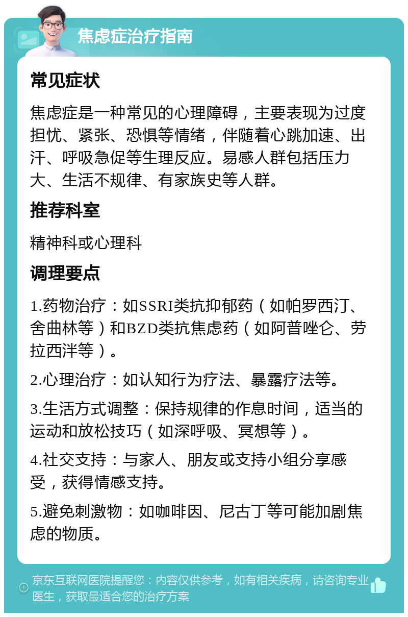 焦虑症治疗指南 常见症状 焦虑症是一种常见的心理障碍，主要表现为过度担忧、紧张、恐惧等情绪，伴随着心跳加速、出汗、呼吸急促等生理反应。易感人群包括压力大、生活不规律、有家族史等人群。 推荐科室 精神科或心理科 调理要点 1.药物治疗：如SSRI类抗抑郁药（如帕罗西汀、舍曲林等）和BZD类抗焦虑药（如阿普唑仑、劳拉西泮等）。 2.心理治疗：如认知行为疗法、暴露疗法等。 3.生活方式调整：保持规律的作息时间，适当的运动和放松技巧（如深呼吸、冥想等）。 4.社交支持：与家人、朋友或支持小组分享感受，获得情感支持。 5.避免刺激物：如咖啡因、尼古丁等可能加剧焦虑的物质。