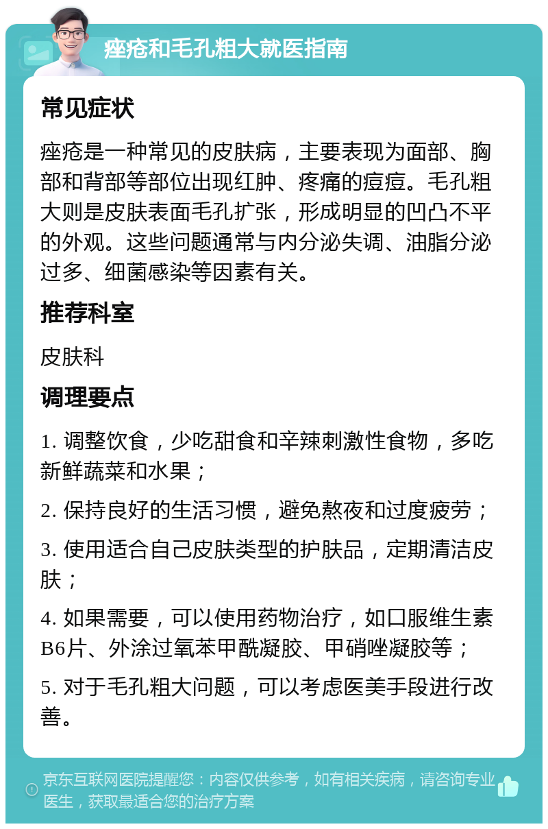 痤疮和毛孔粗大就医指南 常见症状 痤疮是一种常见的皮肤病，主要表现为面部、胸部和背部等部位出现红肿、疼痛的痘痘。毛孔粗大则是皮肤表面毛孔扩张，形成明显的凹凸不平的外观。这些问题通常与内分泌失调、油脂分泌过多、细菌感染等因素有关。 推荐科室 皮肤科 调理要点 1. 调整饮食，少吃甜食和辛辣刺激性食物，多吃新鲜蔬菜和水果； 2. 保持良好的生活习惯，避免熬夜和过度疲劳； 3. 使用适合自己皮肤类型的护肤品，定期清洁皮肤； 4. 如果需要，可以使用药物治疗，如口服维生素B6片、外涂过氧苯甲酰凝胶、甲硝唑凝胶等； 5. 对于毛孔粗大问题，可以考虑医美手段进行改善。