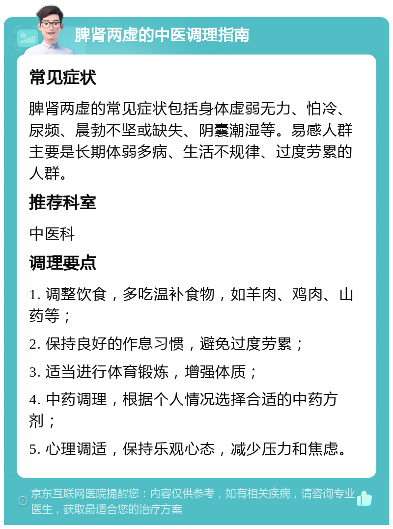 脾肾两虚的中医调理指南 常见症状 脾肾两虚的常见症状包括身体虚弱无力、怕冷、尿频、晨勃不坚或缺失、阴囊潮湿等。易感人群主要是长期体弱多病、生活不规律、过度劳累的人群。 推荐科室 中医科 调理要点 1. 调整饮食，多吃温补食物，如羊肉、鸡肉、山药等； 2. 保持良好的作息习惯，避免过度劳累； 3. 适当进行体育锻炼，增强体质； 4. 中药调理，根据个人情况选择合适的中药方剂； 5. 心理调适，保持乐观心态，减少压力和焦虑。