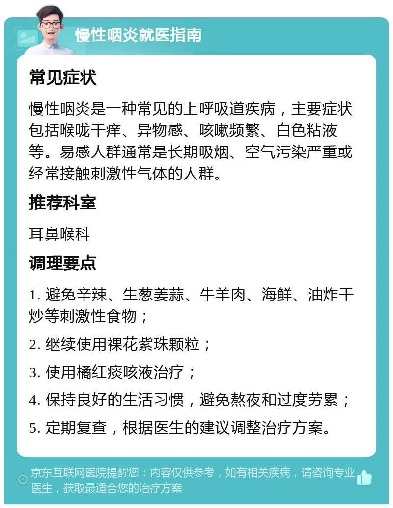 慢性咽炎就医指南 常见症状 慢性咽炎是一种常见的上呼吸道疾病，主要症状包括喉咙干痒、异物感、咳嗽频繁、白色粘液等。易感人群通常是长期吸烟、空气污染严重或经常接触刺激性气体的人群。 推荐科室 耳鼻喉科 调理要点 1. 避免辛辣、生葱姜蒜、牛羊肉、海鲜、油炸干炒等刺激性食物； 2. 继续使用裸花紫珠颗粒； 3. 使用橘红痰咳液治疗； 4. 保持良好的生活习惯，避免熬夜和过度劳累； 5. 定期复查，根据医生的建议调整治疗方案。