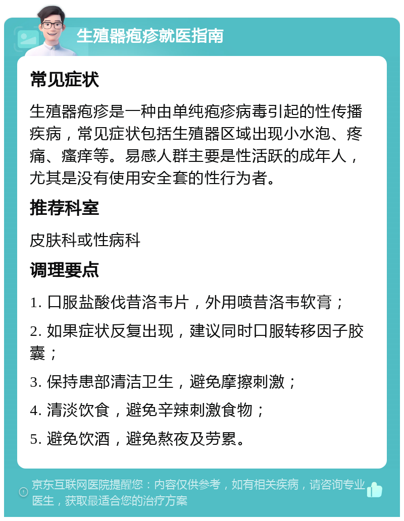 生殖器疱疹就医指南 常见症状 生殖器疱疹是一种由单纯疱疹病毒引起的性传播疾病，常见症状包括生殖器区域出现小水泡、疼痛、瘙痒等。易感人群主要是性活跃的成年人，尤其是没有使用安全套的性行为者。 推荐科室 皮肤科或性病科 调理要点 1. 口服盐酸伐昔洛韦片，外用喷昔洛韦软膏； 2. 如果症状反复出现，建议同时口服转移因子胶囊； 3. 保持患部清洁卫生，避免摩擦刺激； 4. 清淡饮食，避免辛辣刺激食物； 5. 避免饮酒，避免熬夜及劳累。