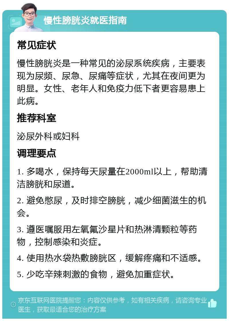 慢性膀胱炎就医指南 常见症状 慢性膀胱炎是一种常见的泌尿系统疾病，主要表现为尿频、尿急、尿痛等症状，尤其在夜间更为明显。女性、老年人和免疫力低下者更容易患上此病。 推荐科室 泌尿外科或妇科 调理要点 1. 多喝水，保持每天尿量在2000ml以上，帮助清洁膀胱和尿道。 2. 避免憋尿，及时排空膀胱，减少细菌滋生的机会。 3. 遵医嘱服用左氧氟沙星片和热淋清颗粒等药物，控制感染和炎症。 4. 使用热水袋热敷膀胱区，缓解疼痛和不适感。 5. 少吃辛辣刺激的食物，避免加重症状。