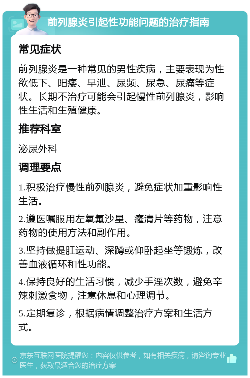 前列腺炎引起性功能问题的治疗指南 常见症状 前列腺炎是一种常见的男性疾病，主要表现为性欲低下、阳痿、早泄、尿频、尿急、尿痛等症状。长期不治疗可能会引起慢性前列腺炎，影响性生活和生殖健康。 推荐科室 泌尿外科 调理要点 1.积极治疗慢性前列腺炎，避免症状加重影响性生活。 2.遵医嘱服用左氧氟沙星、癃清片等药物，注意药物的使用方法和副作用。 3.坚持做提肛运动、深蹲或仰卧起坐等锻炼，改善血液循环和性功能。 4.保持良好的生活习惯，减少手淫次数，避免辛辣刺激食物，注意休息和心理调节。 5.定期复诊，根据病情调整治疗方案和生活方式。