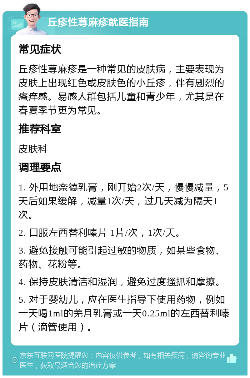 丘疹性荨麻疹就医指南 常见症状 丘疹性荨麻疹是一种常见的皮肤病，主要表现为皮肤上出现红色或皮肤色的小丘疹，伴有剧烈的瘙痒感。易感人群包括儿童和青少年，尤其是在春夏季节更为常见。 推荐科室 皮肤科 调理要点 1. 外用地奈德乳膏，刚开始2次/天，慢慢减量，5天后如果缓解，减量1次/天，过几天减为隔天1次。 2. 口服左西替利嗪片 1片/次，1次/天。 3. 避免接触可能引起过敏的物质，如某些食物、药物、花粉等。 4. 保持皮肤清洁和湿润，避免过度搔抓和摩擦。 5. 对于婴幼儿，应在医生指导下使用药物，例如一天喝1ml的羌月乳膏或一天0.25ml的左西替利嗪片（滴管使用）。