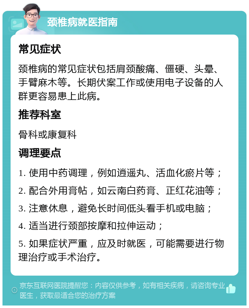 颈椎病就医指南 常见症状 颈椎病的常见症状包括肩颈酸痛、僵硬、头晕、手臂麻木等。长期伏案工作或使用电子设备的人群更容易患上此病。 推荐科室 骨科或康复科 调理要点 1. 使用中药调理，例如逍遥丸、活血化瘀片等； 2. 配合外用膏帖，如云南白药膏、正红花油等； 3. 注意休息，避免长时间低头看手机或电脑； 4. 适当进行颈部按摩和拉伸运动； 5. 如果症状严重，应及时就医，可能需要进行物理治疗或手术治疗。