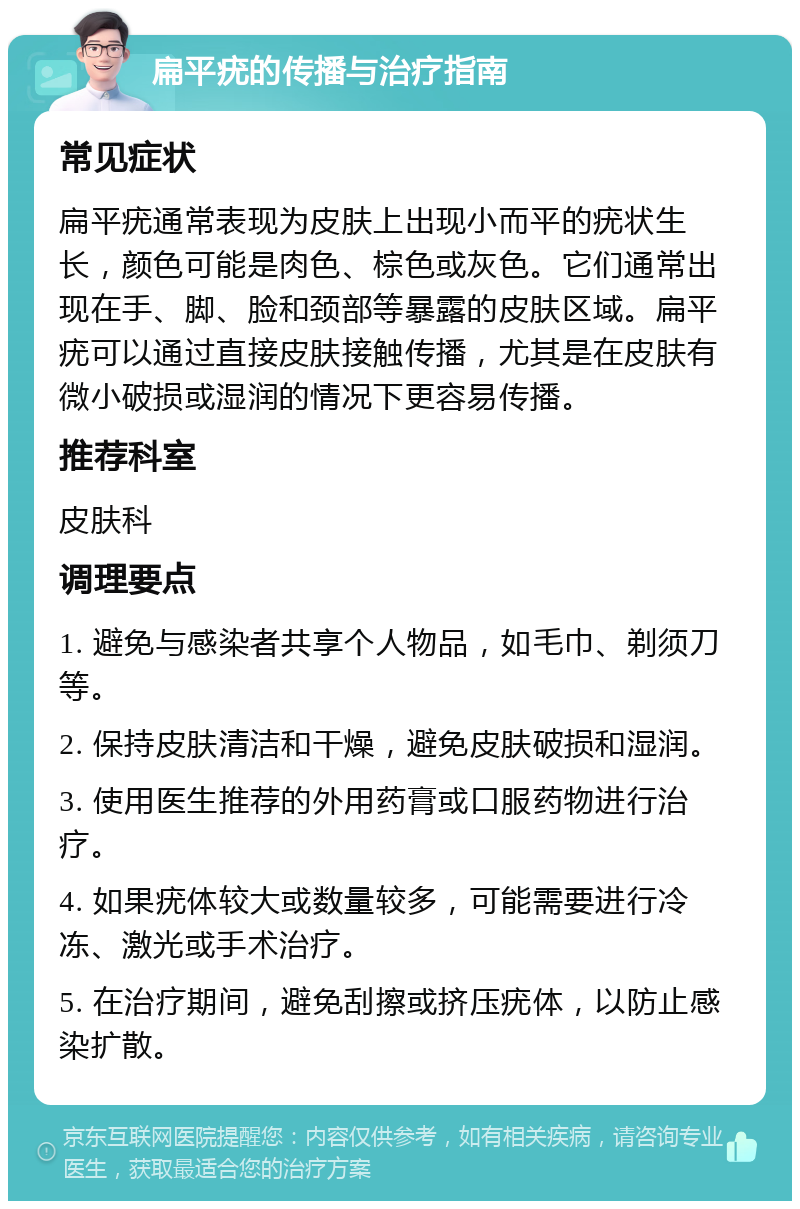 扁平疣的传播与治疗指南 常见症状 扁平疣通常表现为皮肤上出现小而平的疣状生长，颜色可能是肉色、棕色或灰色。它们通常出现在手、脚、脸和颈部等暴露的皮肤区域。扁平疣可以通过直接皮肤接触传播，尤其是在皮肤有微小破损或湿润的情况下更容易传播。 推荐科室 皮肤科 调理要点 1. 避免与感染者共享个人物品，如毛巾、剃须刀等。 2. 保持皮肤清洁和干燥，避免皮肤破损和湿润。 3. 使用医生推荐的外用药膏或口服药物进行治疗。 4. 如果疣体较大或数量较多，可能需要进行冷冻、激光或手术治疗。 5. 在治疗期间，避免刮擦或挤压疣体，以防止感染扩散。