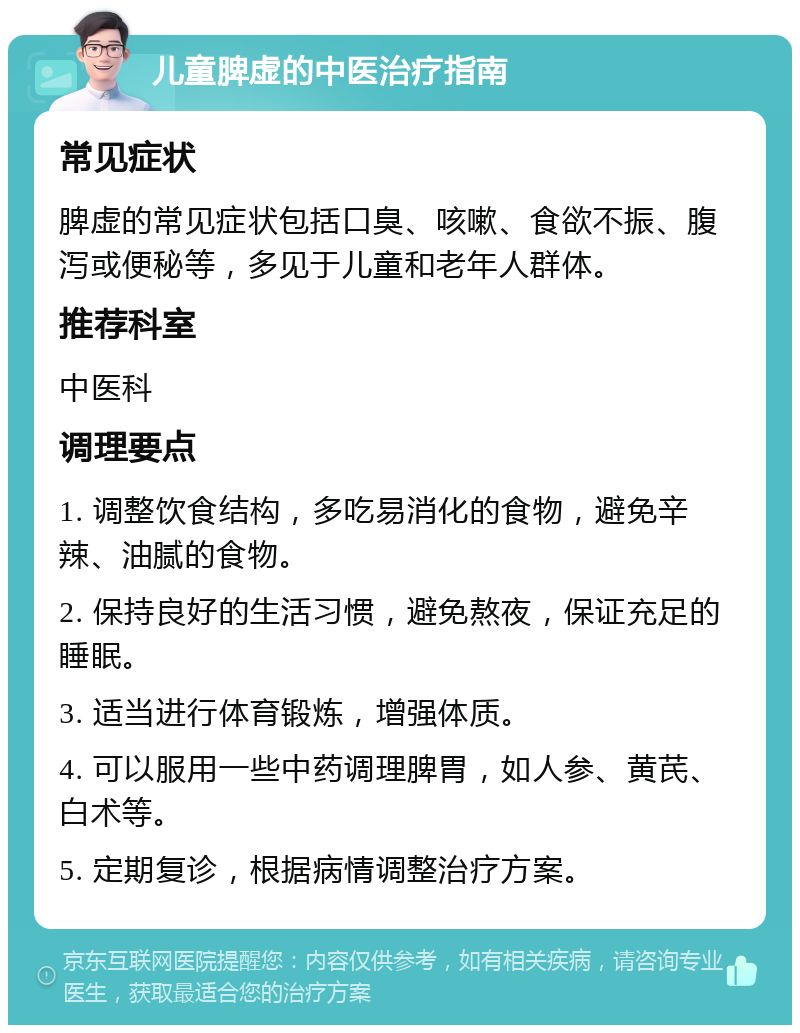 儿童脾虚的中医治疗指南 常见症状 脾虚的常见症状包括口臭、咳嗽、食欲不振、腹泻或便秘等，多见于儿童和老年人群体。 推荐科室 中医科 调理要点 1. 调整饮食结构，多吃易消化的食物，避免辛辣、油腻的食物。 2. 保持良好的生活习惯，避免熬夜，保证充足的睡眠。 3. 适当进行体育锻炼，增强体质。 4. 可以服用一些中药调理脾胃，如人参、黄芪、白术等。 5. 定期复诊，根据病情调整治疗方案。