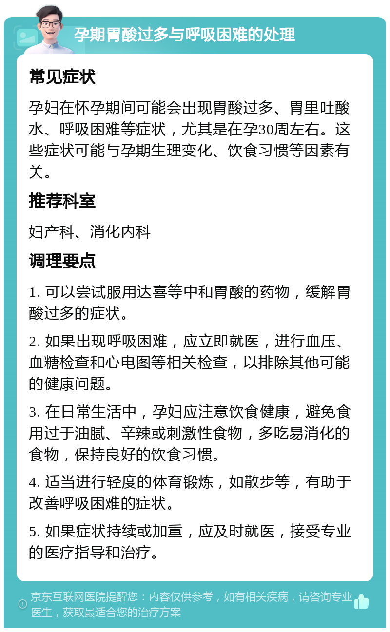 孕期胃酸过多与呼吸困难的处理 常见症状 孕妇在怀孕期间可能会出现胃酸过多、胃里吐酸水、呼吸困难等症状，尤其是在孕30周左右。这些症状可能与孕期生理变化、饮食习惯等因素有关。 推荐科室 妇产科、消化内科 调理要点 1. 可以尝试服用达喜等中和胃酸的药物，缓解胃酸过多的症状。 2. 如果出现呼吸困难，应立即就医，进行血压、血糖检查和心电图等相关检查，以排除其他可能的健康问题。 3. 在日常生活中，孕妇应注意饮食健康，避免食用过于油腻、辛辣或刺激性食物，多吃易消化的食物，保持良好的饮食习惯。 4. 适当进行轻度的体育锻炼，如散步等，有助于改善呼吸困难的症状。 5. 如果症状持续或加重，应及时就医，接受专业的医疗指导和治疗。