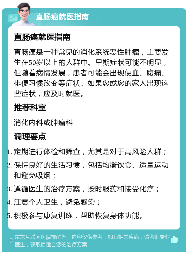 直肠癌就医指南 直肠癌就医指南 直肠癌是一种常见的消化系统恶性肿瘤，主要发生在50岁以上的人群中。早期症状可能不明显，但随着病情发展，患者可能会出现便血、腹痛、排便习惯改变等症状。如果您或您的家人出现这些症状，应及时就医。 推荐科室 消化内科或肿瘤科 调理要点 定期进行体检和筛查，尤其是对于高风险人群； 保持良好的生活习惯，包括均衡饮食、适量运动和避免吸烟； 遵循医生的治疗方案，按时服药和接受化疗； 注意个人卫生，避免感染； 积极参与康复训练，帮助恢复身体功能。