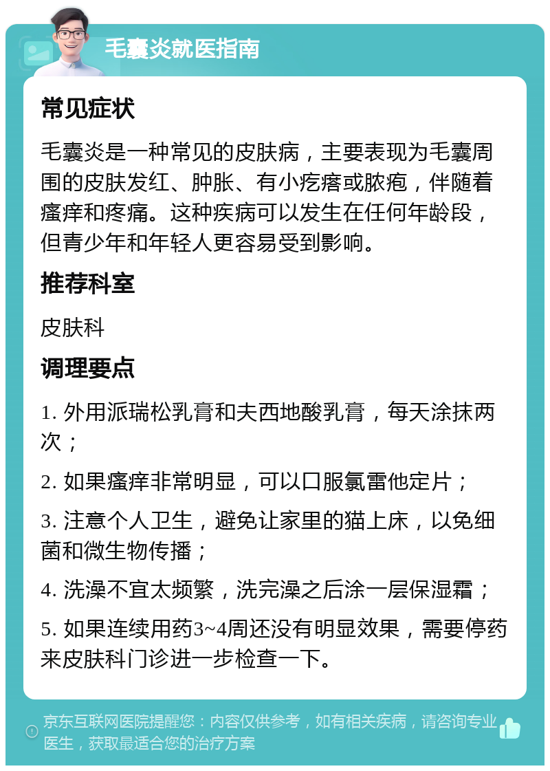 毛囊炎就医指南 常见症状 毛囊炎是一种常见的皮肤病，主要表现为毛囊周围的皮肤发红、肿胀、有小疙瘩或脓疱，伴随着瘙痒和疼痛。这种疾病可以发生在任何年龄段，但青少年和年轻人更容易受到影响。 推荐科室 皮肤科 调理要点 1. 外用派瑞松乳膏和夫西地酸乳膏，每天涂抹两次； 2. 如果瘙痒非常明显，可以口服氯雷他定片； 3. 注意个人卫生，避免让家里的猫上床，以免细菌和微生物传播； 4. 洗澡不宜太频繁，洗完澡之后涂一层保湿霜； 5. 如果连续用药3~4周还没有明显效果，需要停药来皮肤科门诊进一步检查一下。