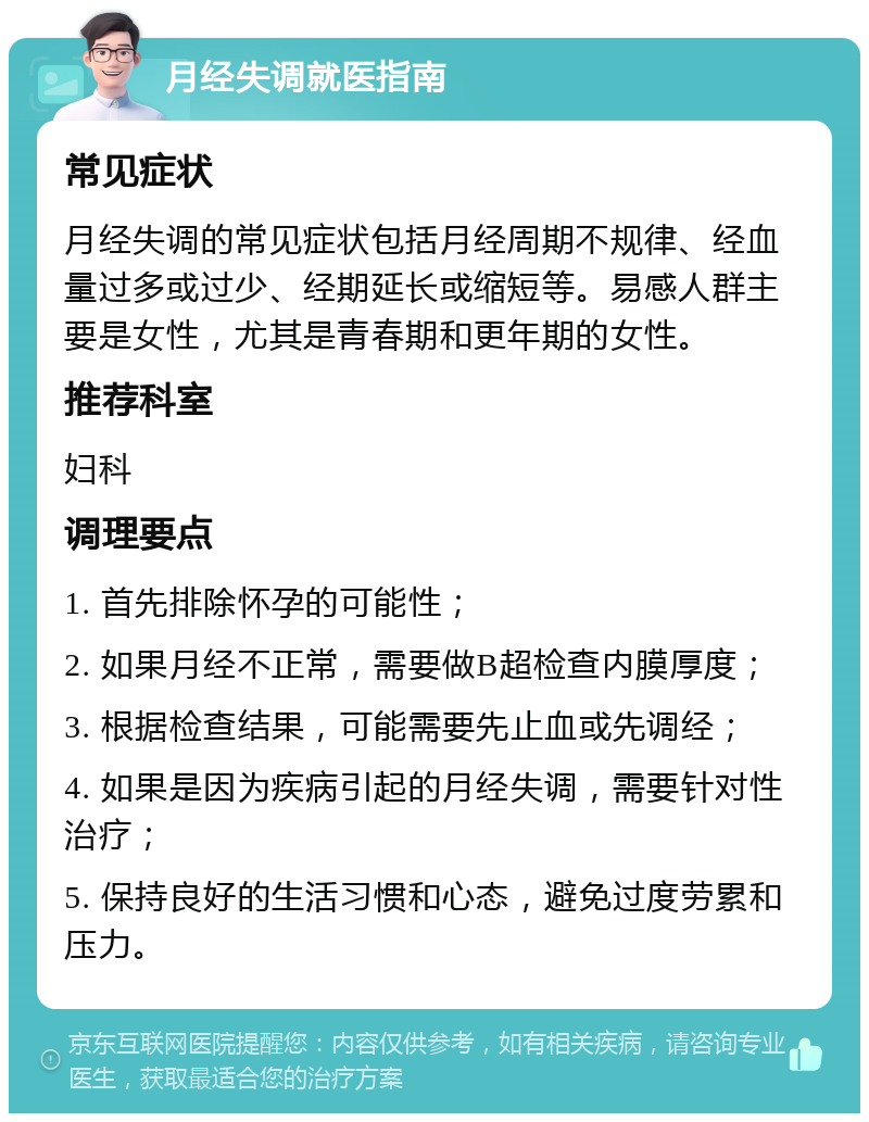 月经失调就医指南 常见症状 月经失调的常见症状包括月经周期不规律、经血量过多或过少、经期延长或缩短等。易感人群主要是女性，尤其是青春期和更年期的女性。 推荐科室 妇科 调理要点 1. 首先排除怀孕的可能性； 2. 如果月经不正常，需要做B超检查内膜厚度； 3. 根据检查结果，可能需要先止血或先调经； 4. 如果是因为疾病引起的月经失调，需要针对性治疗； 5. 保持良好的生活习惯和心态，避免过度劳累和压力。