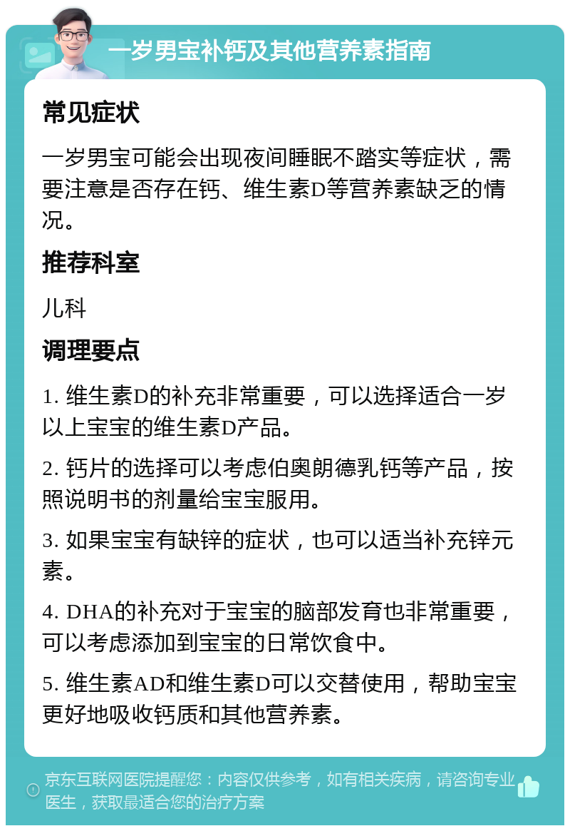 一岁男宝补钙及其他营养素指南 常见症状 一岁男宝可能会出现夜间睡眠不踏实等症状，需要注意是否存在钙、维生素D等营养素缺乏的情况。 推荐科室 儿科 调理要点 1. 维生素D的补充非常重要，可以选择适合一岁以上宝宝的维生素D产品。 2. 钙片的选择可以考虑伯奥朗德乳钙等产品，按照说明书的剂量给宝宝服用。 3. 如果宝宝有缺锌的症状，也可以适当补充锌元素。 4. DHA的补充对于宝宝的脑部发育也非常重要，可以考虑添加到宝宝的日常饮食中。 5. 维生素AD和维生素D可以交替使用，帮助宝宝更好地吸收钙质和其他营养素。