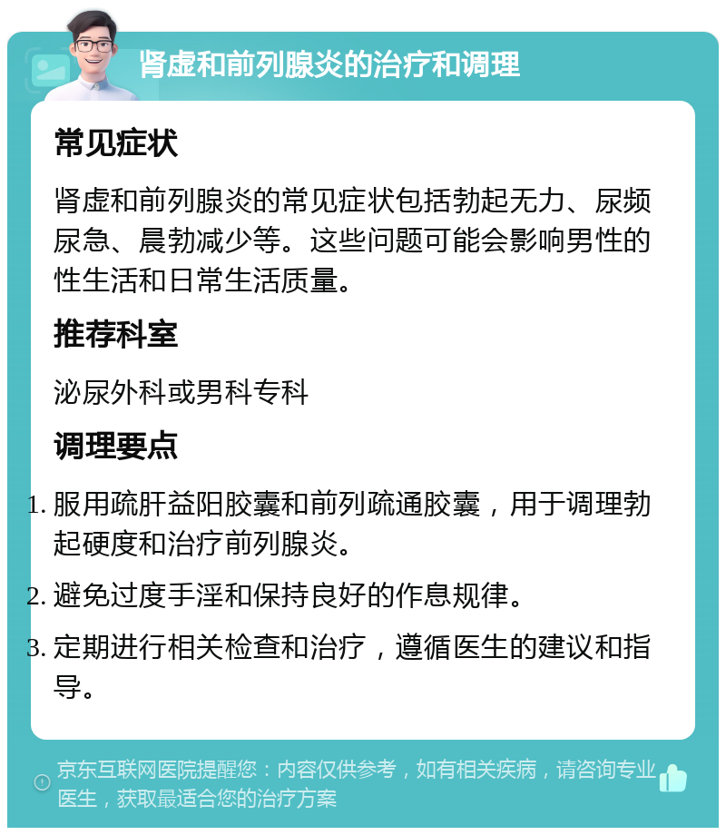 肾虚和前列腺炎的治疗和调理 常见症状 肾虚和前列腺炎的常见症状包括勃起无力、尿频尿急、晨勃减少等。这些问题可能会影响男性的性生活和日常生活质量。 推荐科室 泌尿外科或男科专科 调理要点 服用疏肝益阳胶囊和前列疏通胶囊，用于调理勃起硬度和治疗前列腺炎。 避免过度手淫和保持良好的作息规律。 定期进行相关检查和治疗，遵循医生的建议和指导。